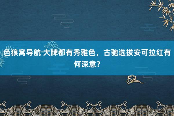 色狼窝导航 大牌都有秀雅色，古驰选拔安可拉红有何深意？