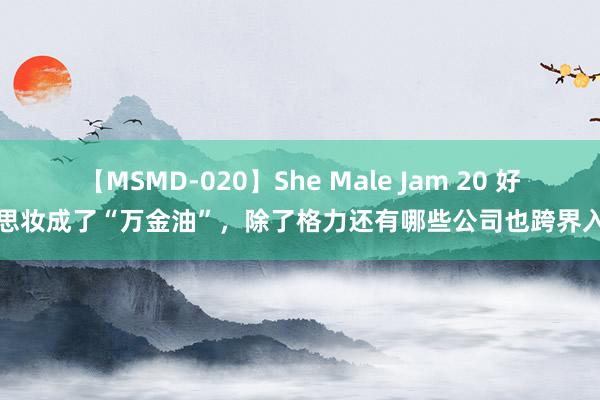 【MSMD-020】She Male Jam 20 好意思妆成了“万金油”，除了格力还有哪些公司也跨界入局