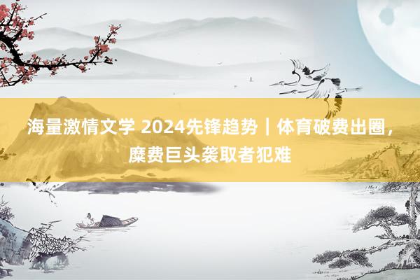 海量激情文学 2024先锋趋势｜体育破费出圈，糜费巨头袭取者犯难