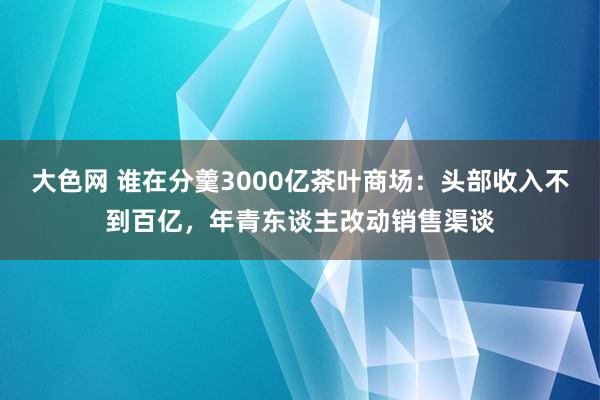 大色网 谁在分羹3000亿茶叶商场：头部收入不到百亿，年青东谈主改动销售渠谈