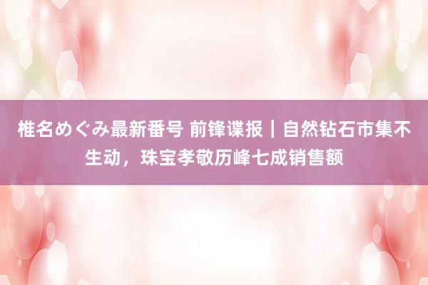 椎名めぐみ最新番号 前锋谍报｜自然钻石市集不生动，珠宝孝敬历峰七成销售额