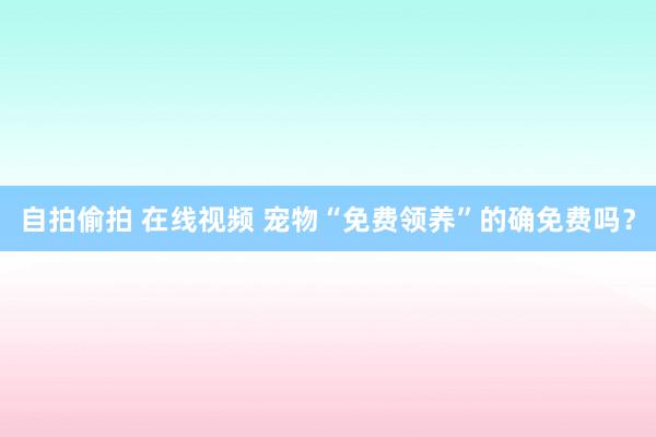 自拍偷拍 在线视频 宠物“免费领养”的确免费吗？