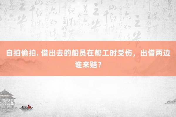 自拍偷拍. 借出去的船员在帮工时受伤，出借两边谁来赔？