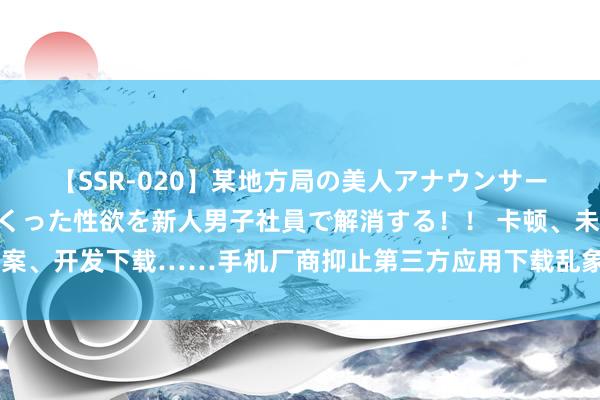 【SSR-020】某地方局の美人アナウンサーは忙し過ぎて溜まりまくった性欲を新人男子社員で解消する！！ 卡顿、未经备案、开发下载……手机厂商抑止第三方应用下载乱象频发，上海消保部门发出敕令