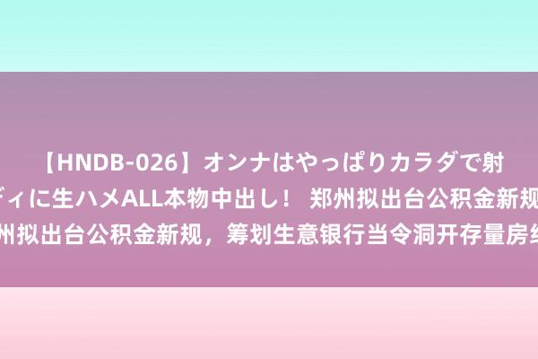 【HNDB-026】オンナはやっぱりカラダで射精する 厳選美巨乳ボディに生ハメALL本物中出し！ 郑州拟出台公积金新规，筹划生意银行当令洞开存量房组合贷款