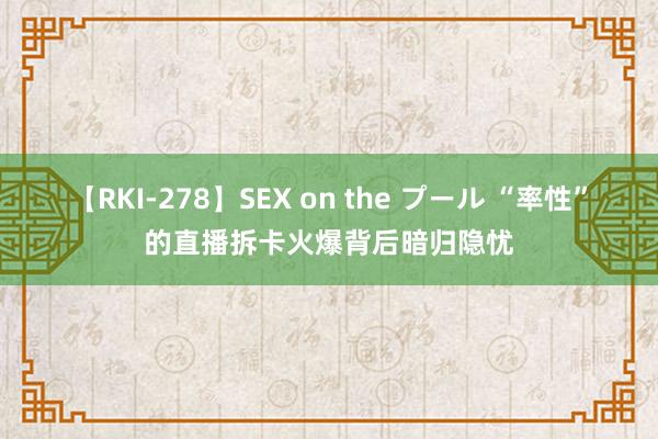 【RKI-278】SEX on the プール “率性”的直播拆卡火爆背后暗归隐忧