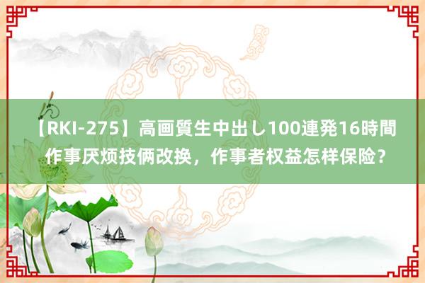 【RKI-275】高画質生中出し100連発16時間 作事厌烦技俩改换，作事者权益怎样保险？