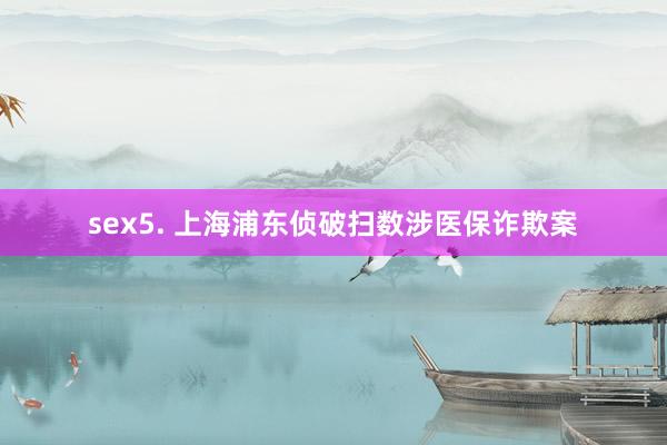 sex5. 上海浦东侦破扫数涉医保诈欺案