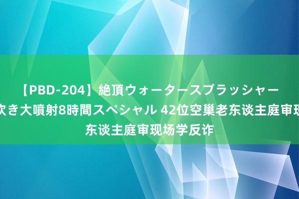 【PBD-204】絶頂ウォータースプラッシャー 放尿＆潮吹き大噴射8時間スペシャル 42位空巢老东谈主庭审现场学反诈