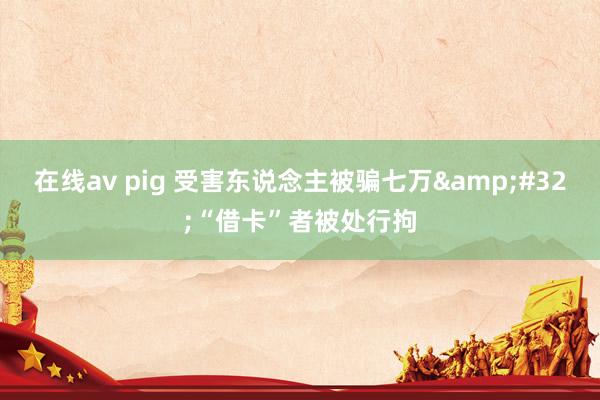 在线av pig 受害东说念主被骗七万&#32;“借卡”者被处行拘