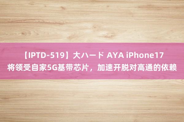 【IPTD-519】大ハード AYA iPhone17将领受自家5G基带芯片，加速开脱对高通的依赖