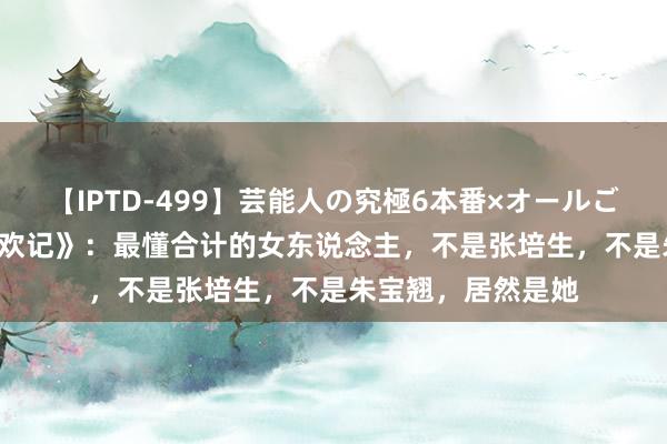 【IPTD-499】芸能人の究極6本番×オールごっくん AYA 《承欢记》：最懂合计的女东说念主，不是张培生，不是朱宝翘，居然是她