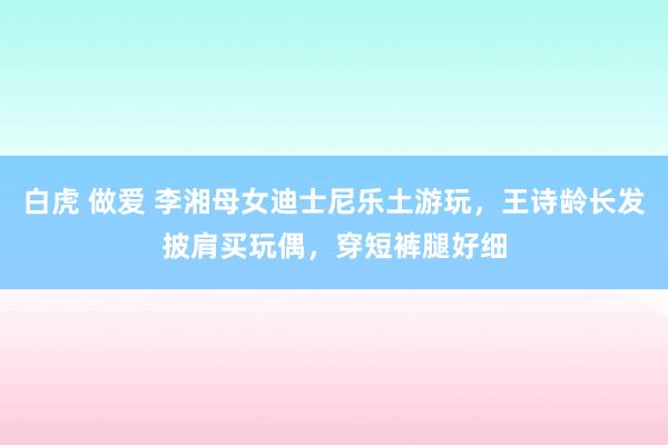 白虎 做爱 李湘母女迪士尼乐土游玩，王诗龄长发披肩买玩偶，穿短裤腿好细