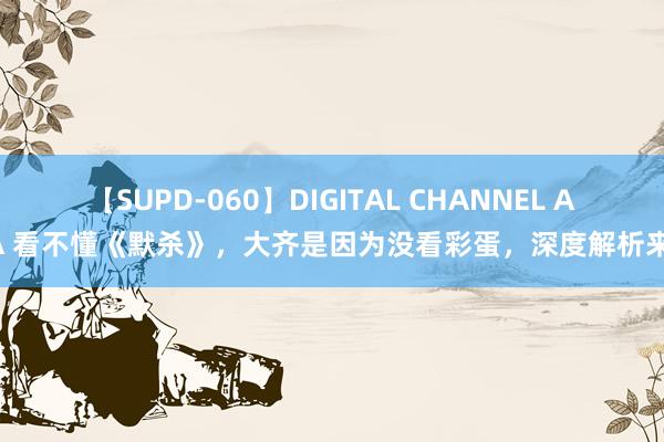 【SUPD-060】DIGITAL CHANNEL AYA 看不懂《默杀》，大齐是因为没看彩蛋，深度解析来了