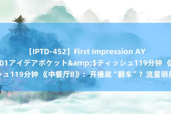 【IPTD-452】First Impression AYA</a>2009-05-01アイデアポケット&$ティッシュ119分钟 《中餐厅8》：开播就“翻车”？流量明星为何成节目败笔