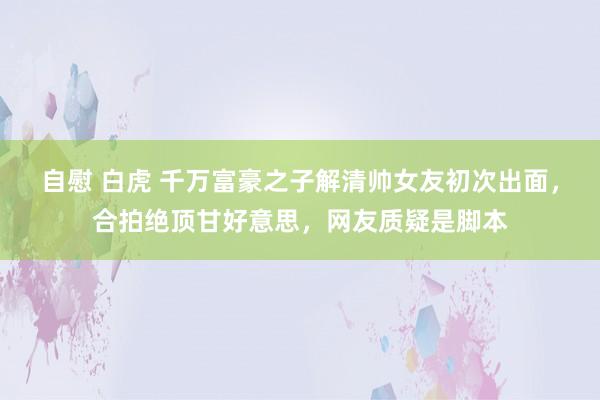 自慰 白虎 千万富豪之子解清帅女友初次出面，合拍绝顶甘好意思，网友质疑是脚本