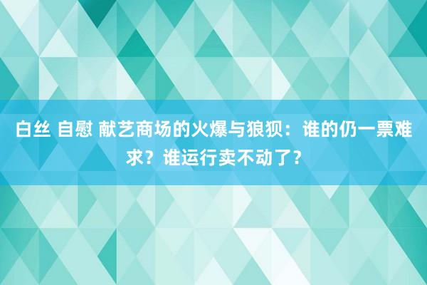 白丝 自慰 献艺商场的火爆与狼狈：谁的仍一票难求？谁运行卖不动了？