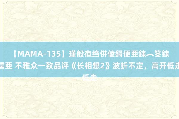 【MAMA-135】瑾般亱绉併倰鎶便亜銇︿笅銇曘亜 不雅众一致品评《长相想2》波折不定，高开低走