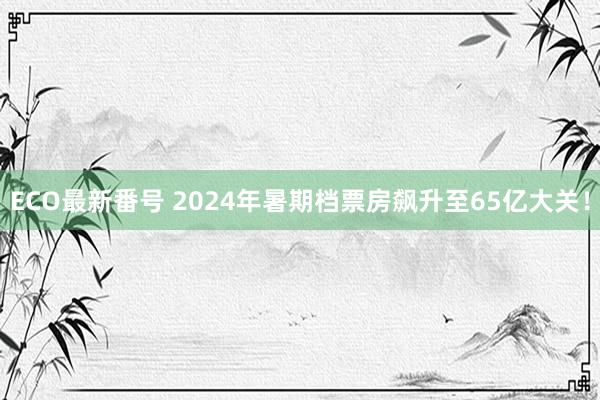 ECO最新番号 2024年暑期档票房飙升至65亿大关！