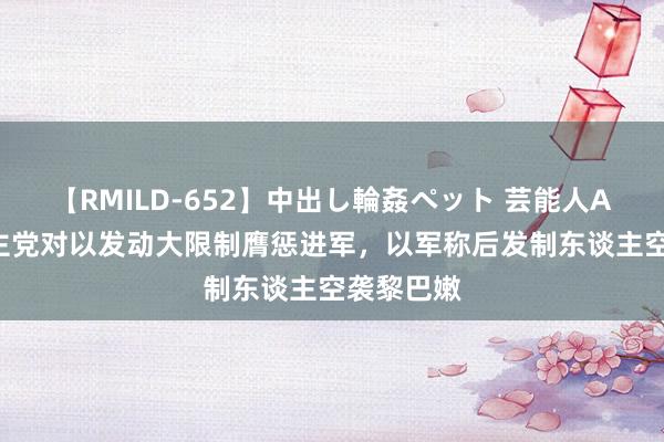 【RMILD-652】中出し輪姦ペット 芸能人AYA 黎真主党对以发动大限制膺惩进军，以军称后发制东谈主空袭黎巴嫩