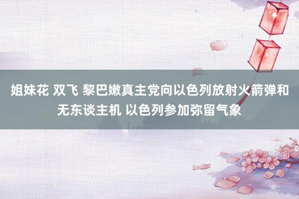 姐妹花 双飞 黎巴嫩真主党向以色列放射火箭弹和无东谈主机 以色列参加弥留气象