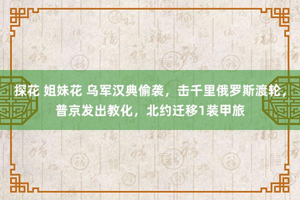 探花 姐妹花 乌军汉典偷袭，击千里俄罗斯渡轮，普京发出教化，北约迁移1装甲旅