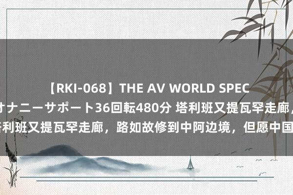 【RKI-068】THE AV WORLD SPECIAL あなただけに 最高のオナニーサポート36回転480分 塔利班又提瓦罕走廊，路如故修到中阿边境，但愿中国早日松口