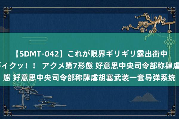 【SDMT-042】これが限界ギリギリ露出街中潮吹き アクメ自転車がイクッ！！ アクメ第7形態 好意思中央司令部称肆虐胡塞武装一套导弹系统