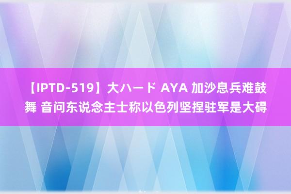 【IPTD-519】大ハード AYA 加沙息兵难鼓舞 音问东说念主士称以色列坚捏驻军是大碍