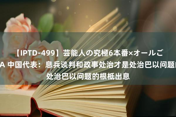 【IPTD-499】芸能人の究極6本番×オールごっくん AYA 中国代表：息兵谈判和政事处治才是处治巴以问题的根柢出息