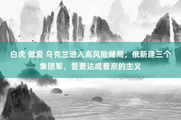 白虎 做爱 乌克兰进入高风险赌局，俄新建三个集团军，誓要达成普京的主义