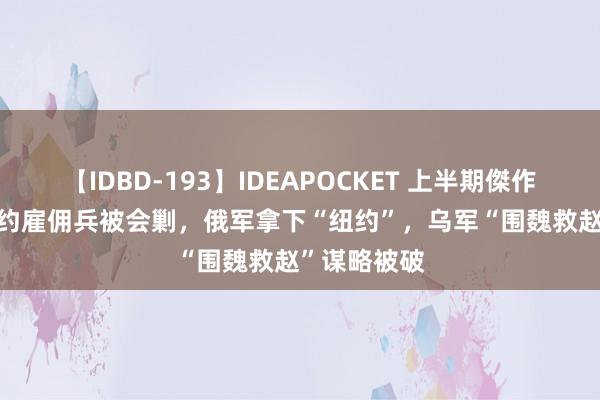 【IDBD-193】IDEAPOCKET 上半期傑作集2009 北约雇佣兵被会剿，俄军拿下“纽约”，乌军“围魏救赵”谋略被破