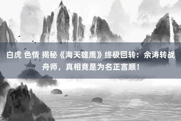 白虎 色情 揭秘《海天雄鹰》终极回转：余涛转战舟师，真相竟是为名正言顺！