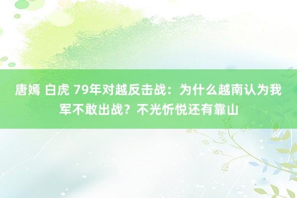 唐嫣 白虎 79年对越反击战：为什么越南认为我军不敢出战？不光忻悦还有靠山