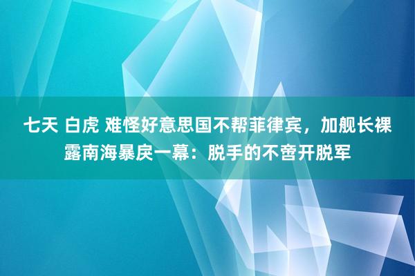 七天 白虎 难怪好意思国不帮菲律宾，加舰长裸露南海暴戾一幕：脱手的不啻开脱军