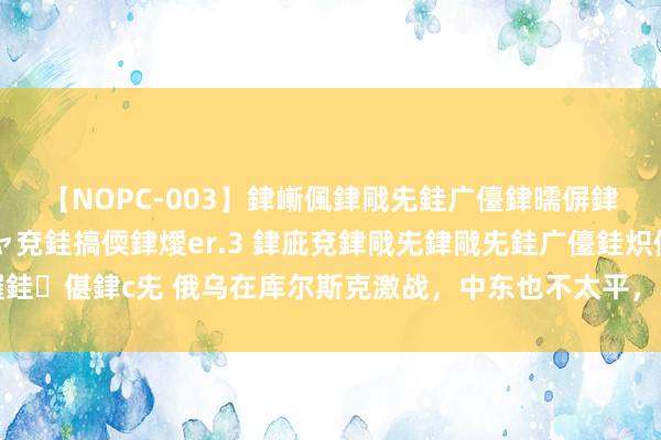 【NOPC-003】銉嶃偑銉戙兂銈广儓銉曘偋銉嗐偅銉冦偡銉ャ儫銉ャ兗銈搞偄銉燰er.3 銉庛兗銉戙兂銉戙兂銈广儓銈炽儸銈偡銉с兂 俄乌在库尔斯克激战，中东也不太平，真主党发起报复，遑急以色列