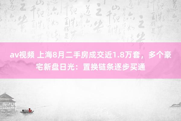 av视频 上海8月二手房成交近1.8万套，多个豪宅新盘日光：置换链条逐步买通