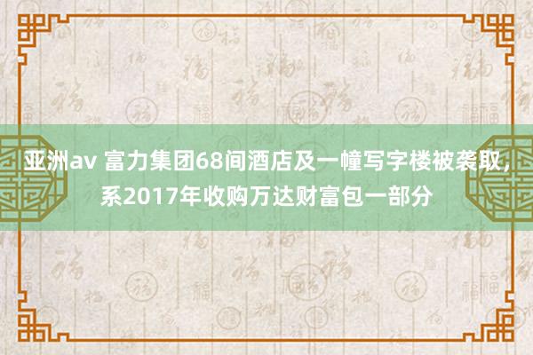 亚洲av 富力集团68间酒店及一幢写字楼被袭取，系2017年收购万达财富包一部分