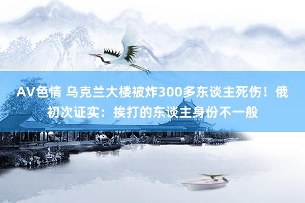 AV色情 乌克兰大楼被炸300多东谈主死伤！俄初次证实：挨打的东谈主身份不一般