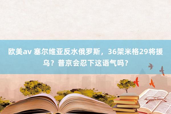 欧美av 塞尔维亚反水俄罗斯，36架米格29将援乌？普京会忍下这语气吗？