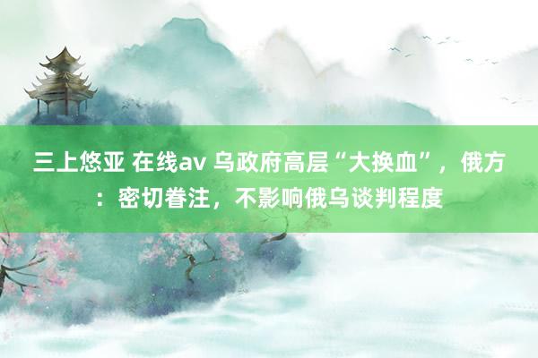 三上悠亚 在线av 乌政府高层“大换血”，俄方：密切眷注，不影响俄乌谈判程度