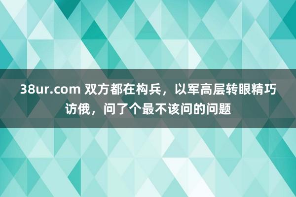 38ur.com 双方都在构兵，以军高层转眼精巧访俄，问了个最不该问的问题