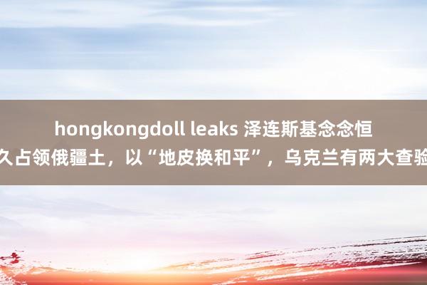 hongkongdoll leaks 泽连斯基念念恒久占领俄疆土，以“地皮换和平”，乌克兰有两大查验