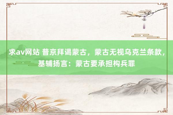 求av网站 普京拜谒蒙古，蒙古无视乌克兰条款，基辅扬言：蒙古要承担构兵罪