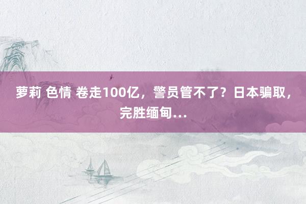 萝莉 色情 卷走100亿，警员管不了？日本骗取，完胜缅甸…