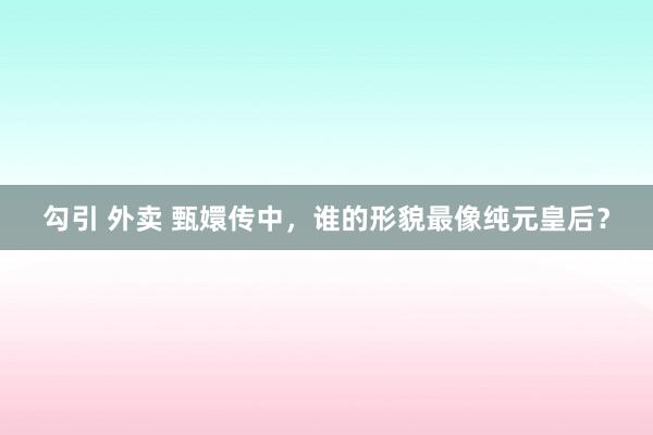 勾引 外卖 甄嬛传中，谁的形貌最像纯元皇后？