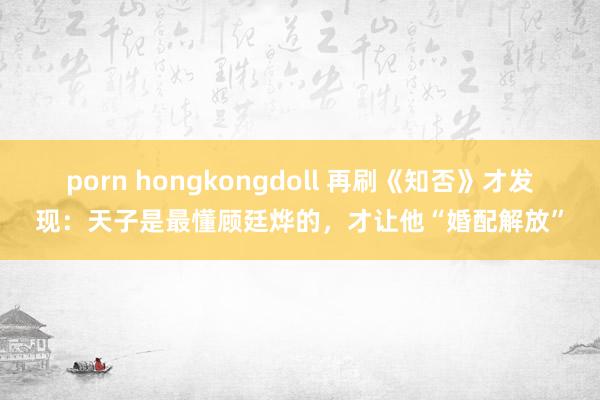 porn hongkongdoll 再刷《知否》才发现：天子是最懂顾廷烨的，才让他“婚配解放”