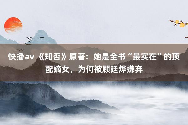 快播av 《知否》原著：她是全书“最实在”的顶配嫡女，为何被顾廷烨嫌弃