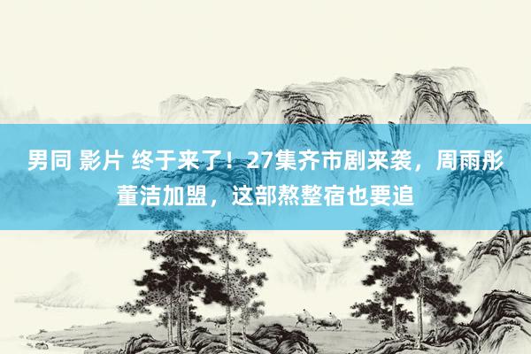 男同 影片 终于来了！27集齐市剧来袭，周雨彤董洁加盟，这部熬整宿也要追