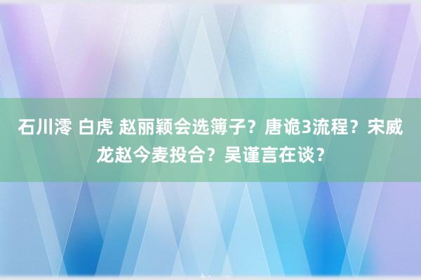 石川澪 白虎 赵丽颖会选簿子？唐诡3流程？宋威龙赵今麦投合？吴谨言在谈？